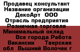Продавец-консультант › Название организации ­ ДекоАрт, ООО › Отрасль предприятия ­ Розничная торговля › Минимальный оклад ­ 30 000 - Все города Работа » Вакансии   . Тверская обл.,Вышний Волочек г.
